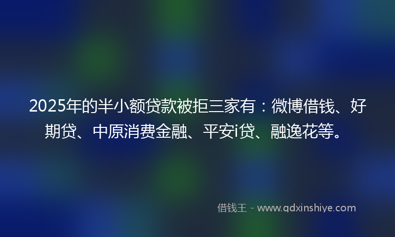 2025年的半小额贷款被拒三家有：微博借钱、好期贷、中原消费金融、平安i贷、融逸花等。