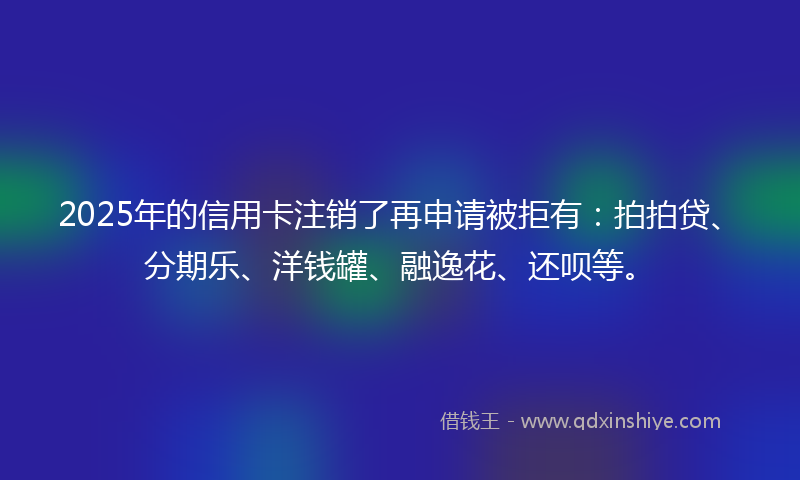 2025年的信用卡注销了再申请被拒有：拍拍贷、分期乐、洋钱罐、融逸花、还呗等。
