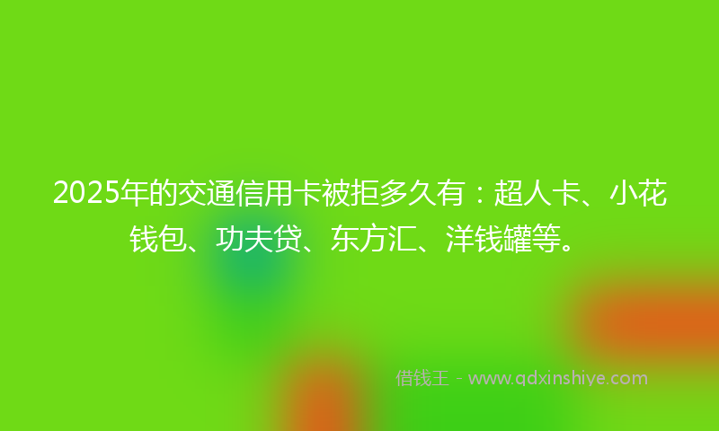 2025年的交通信用卡被拒多久有：超人卡、小花钱包、功夫贷、东方汇、洋钱罐等。