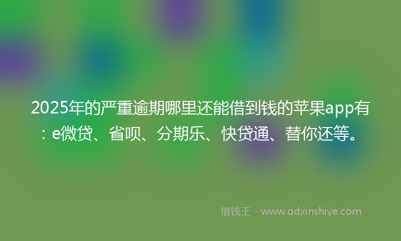 2025年的严重逾期哪里还能借到钱的苹果app有：e微贷、省呗、分期乐、快贷通、替你还等。
