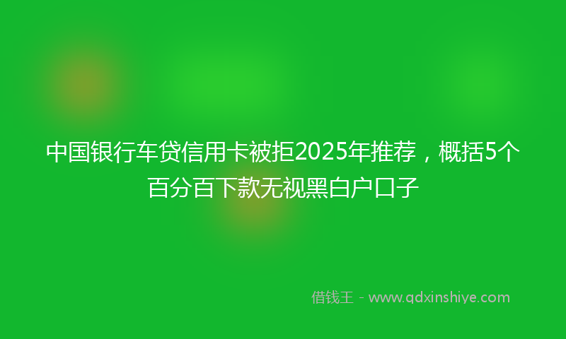 中国银行车贷信用卡被拒2025年推荐，概括5个百分百下款无视黑白户口子