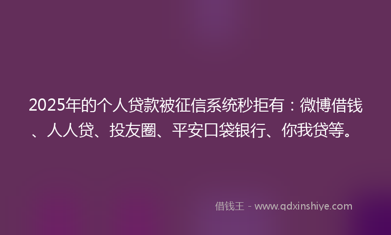2025年的个人贷款被征信系统秒拒有：微博借钱、人人贷、投友圈、平安口袋银行、你我贷等。