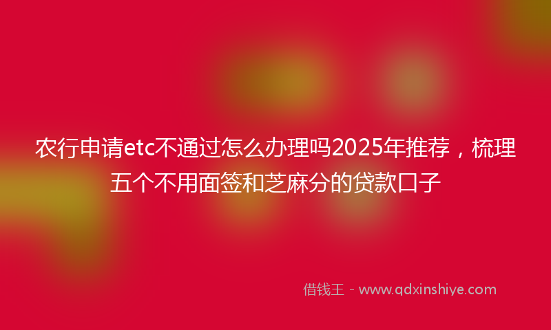 农行申请etc不通过怎么办理吗2025年推荐，梳理五个不用面签和芝麻分的贷款口子