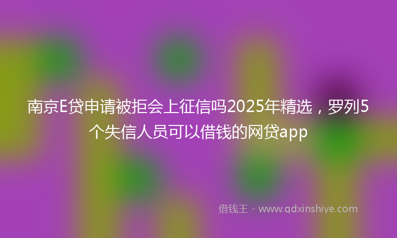 南京E贷申请被拒会上征信吗2025年精选，罗列5个失信人员可以借钱的网贷app