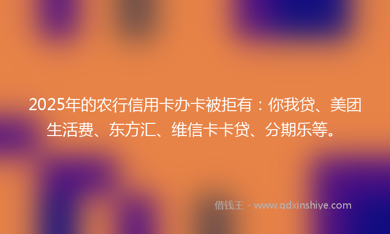 2025年的农行信用卡办卡被拒有：你我贷、美团生活费、东方汇、维信卡卡贷、分期乐等。