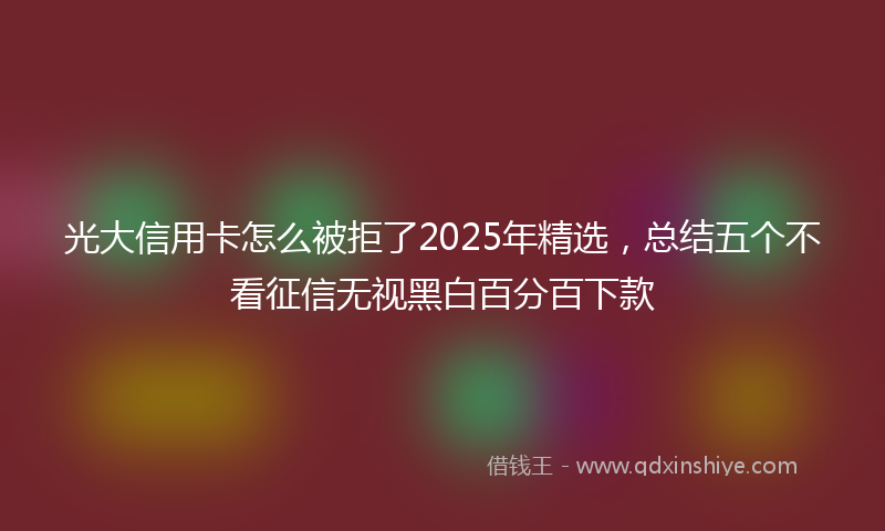 光大信用卡怎么被拒了2025年精选，总结五个不看征信无视黑白百分百下款