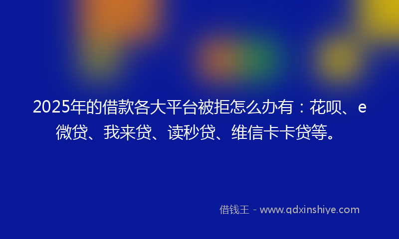 2025年的借款各大平台被拒怎么办有:花呗、e微贷、我来贷、读秒贷、维信卡卡贷等。
