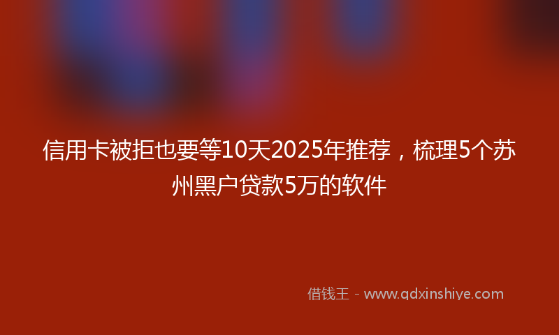 信用卡被拒也要等10天2025年推荐，梳理5个苏州黑户贷款5万的软件