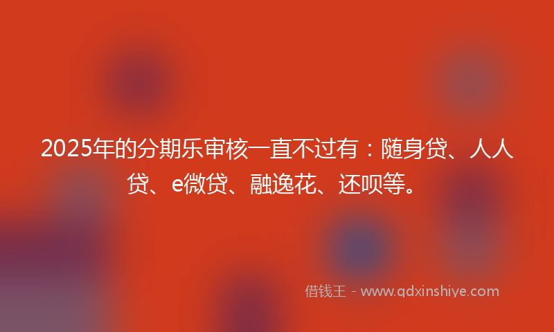 2025年的分期乐审核一直不过有：随身贷、人人贷、e微贷、融逸花、还呗等。