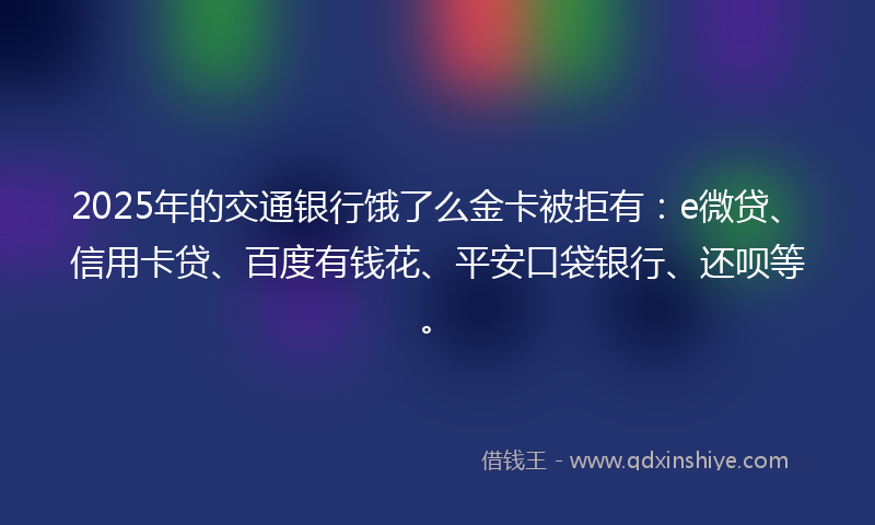 2025年的交通银行饿了么金卡被拒有：e微贷、信用卡贷、百度有钱花、平安口袋银行、还呗等。