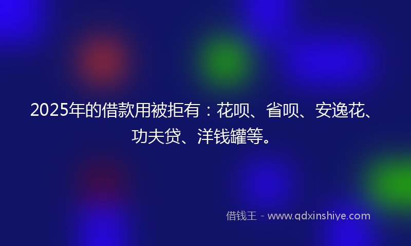 2025年的借款用被拒有：花呗、省呗、安逸花、功夫贷、洋钱罐等。