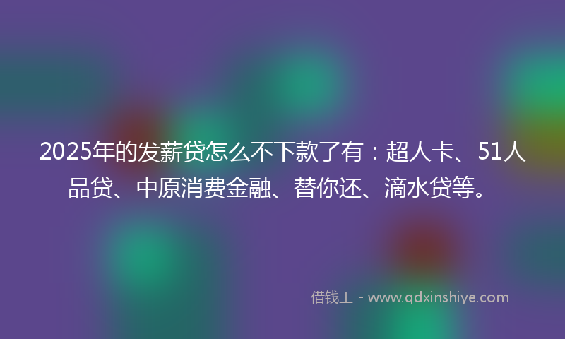 2025年的发薪贷怎么不下款了有：超人卡、51人品贷、中原消费金融、替你还、滴水贷等。