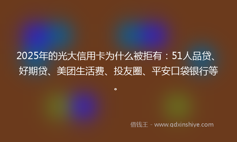 2025年的光大信用卡为什么被拒有：51人品贷、好期贷、美团生活费、投友圈、平安口袋银行等。