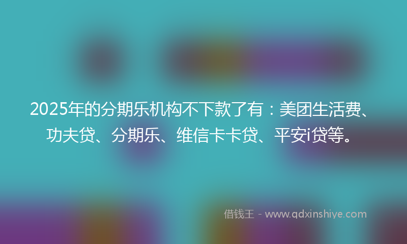 2025年的分期乐机构不下款了有：美团生活费、功夫贷、分期乐、维信卡卡贷、平安i贷等。
