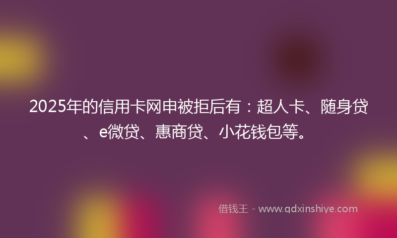 2025年的信用卡网申被拒后有：超人卡、随身贷、e微贷、惠商贷、小花钱包等。