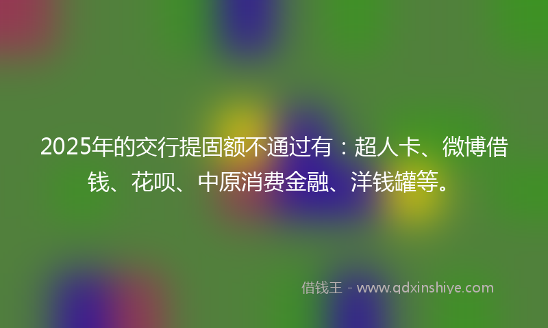 2025年的交行提固额不通过有：超人卡、微博借钱、花呗、中原消费金融、洋钱罐等。