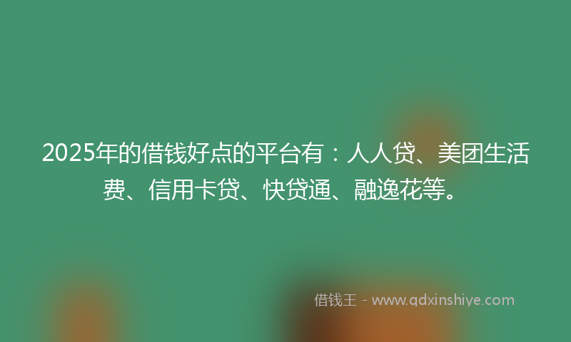 2025年的借钱好点的平台有：人人贷、美团生活费、信用卡贷、快贷通、融逸花等。