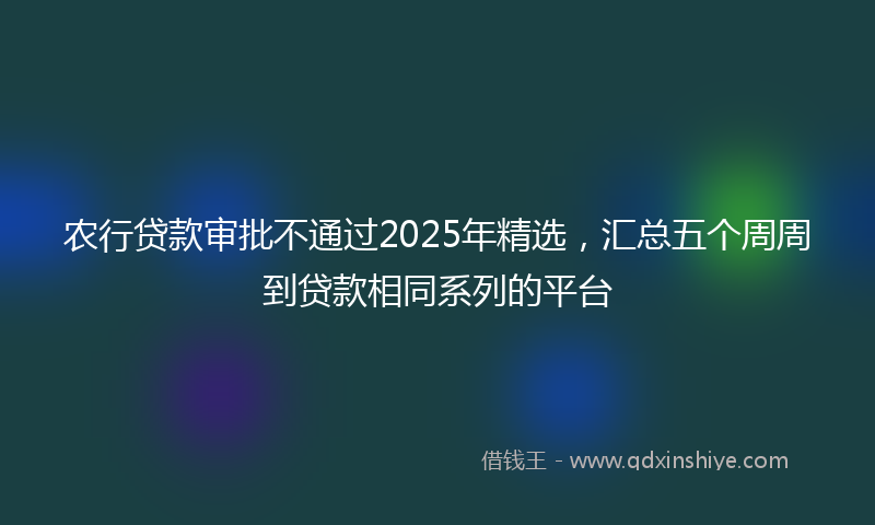农行贷款审批不通过2025年精选，汇总五个周周到贷款相同系列的平台