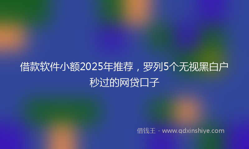借款软件小额2025年推荐，罗列5个无视黑白户秒过的网贷口子