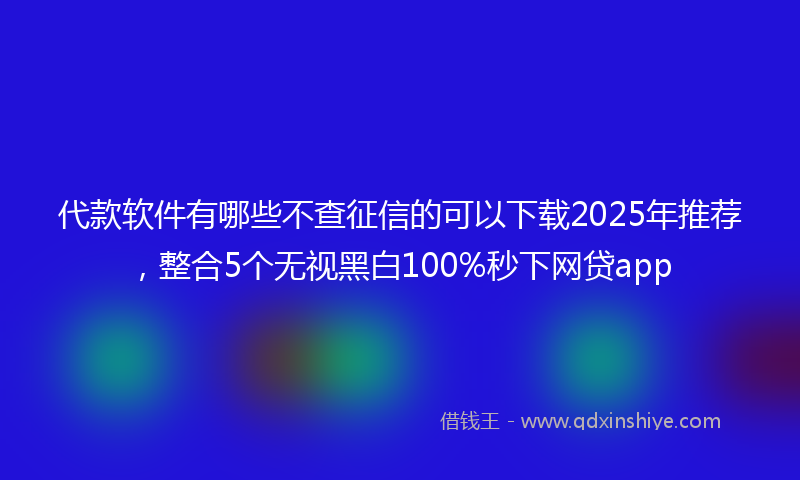 代款软件有哪些不查征信的可以下载2025年推荐，整合5个无视黑白100%秒下网贷app