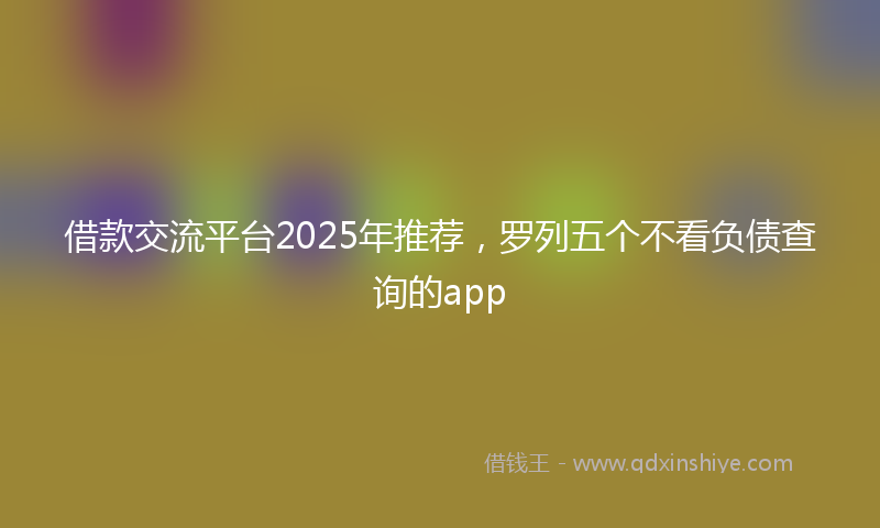 借款交流平台2025年推荐，罗列五个不看负债查询的app