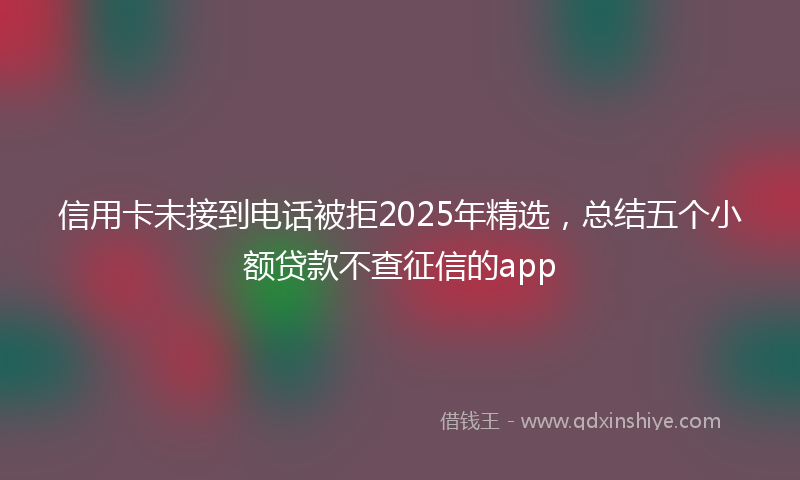 信用卡未接到电话被拒2025年精选，总结五个小额贷款不查征信的app