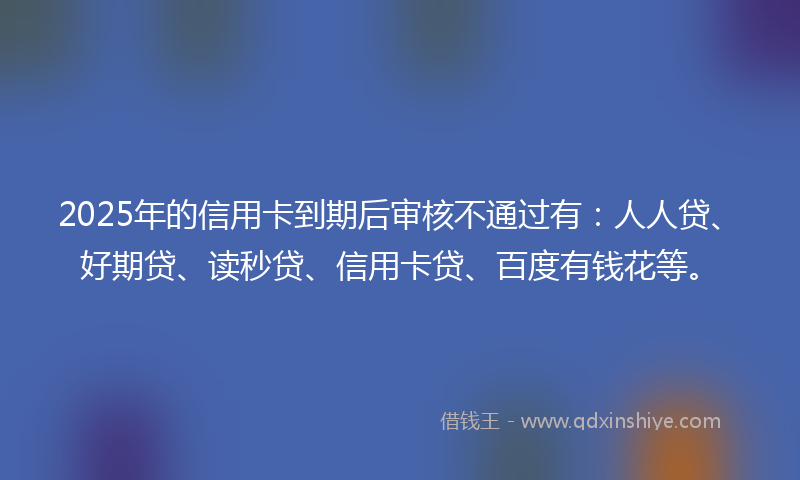2025年的信用卡到期后审核不通过有：人人贷、好期贷、读秒贷、信用卡贷、百度有钱花等。