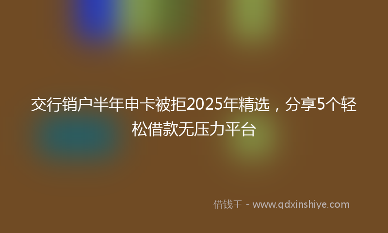 交行销户半年申卡被拒2025年精选，分享5个轻松借款无压力平台