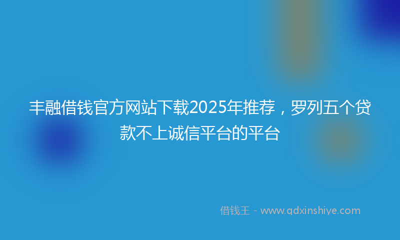 丰融借钱官方网站下载2025年推荐，罗列五个贷款不上诚信平台的平台