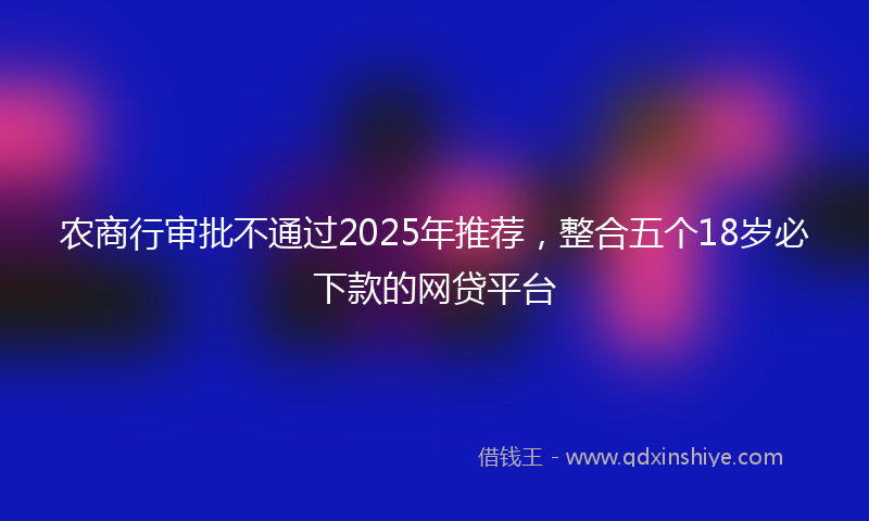农商行审批不通过2025年推荐，整合五个18岁必下款的网贷平台