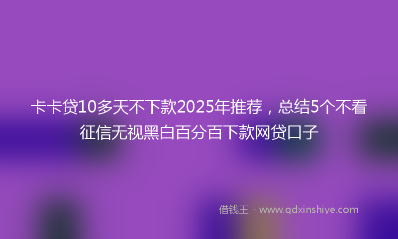 卡卡贷10多天不下款2025年推荐，总结5个不看征信无视黑白百分百下款网贷口子