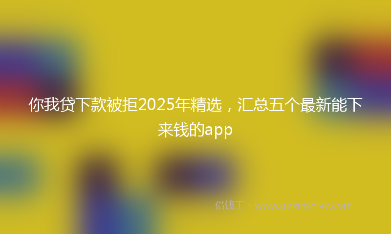 你我贷下款被拒2025年精选，汇总五个最新能下来钱的app