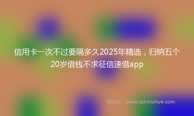 信用卡一次不过要隔多久2025年精选，归纳五个20岁借钱不求征信速借app