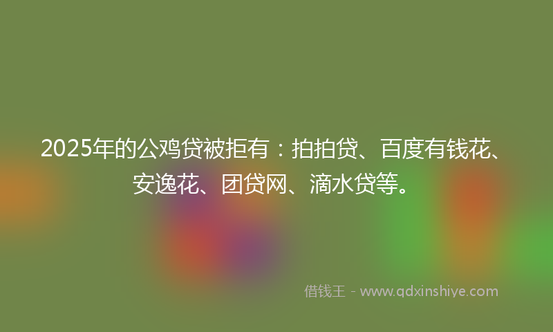 2025年的公鸡贷被拒有：拍拍贷、百度有钱花、安逸花、团贷网、滴水贷等。