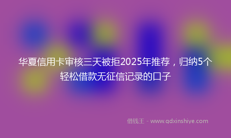 华夏信用卡审核三天被拒2025年推荐，归纳5个轻松借款无征信记录的口子