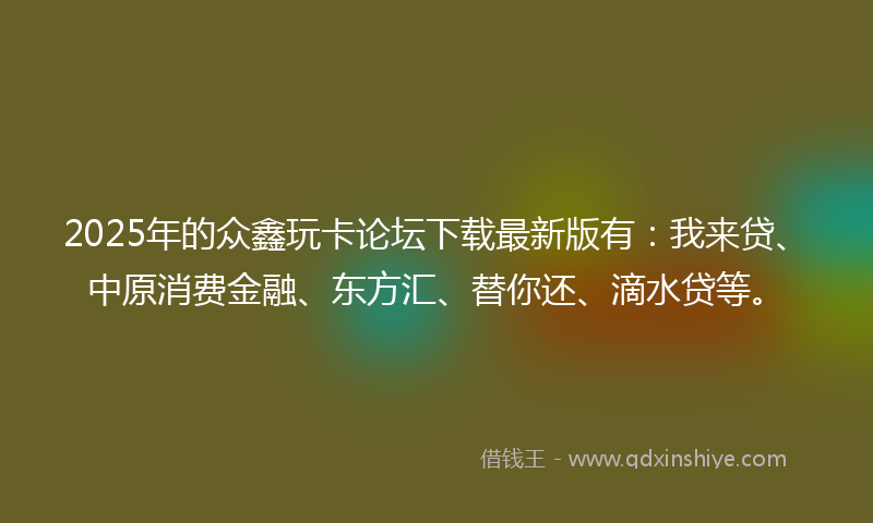 2025年的众鑫玩卡论坛下载最新版有：我来贷、中原消费金融、东方汇、替你还、滴水贷等。