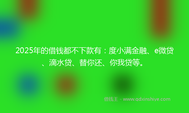 2025年的借钱都不下款有：度小满金融、e微贷、滴水贷、替你还、你我贷等。
