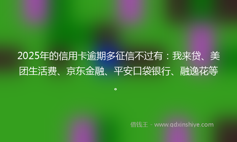2025年的信用卡逾期多征信不过有：我来贷、美团生活费、京东金融、平安口袋银行、融逸花等。