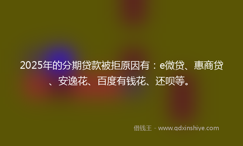 2025年的分期贷款被拒原因有：e微贷、惠商贷、安逸花、百度有钱花、还呗等。