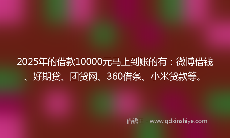 2025年的借款10000元马上到账的有：微博借钱、好期贷、团贷网、360借条、小米贷款等。