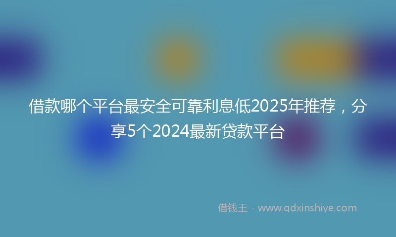 借款哪个平台最安全可靠利息低2025年推荐，分享5个2024最新贷款平台