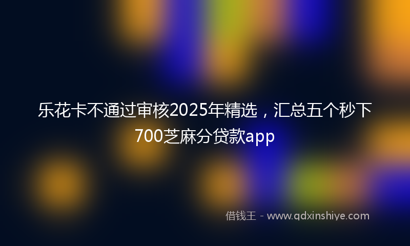 乐花卡不通过审核2025年精选，汇总五个秒下700芝麻分贷款app