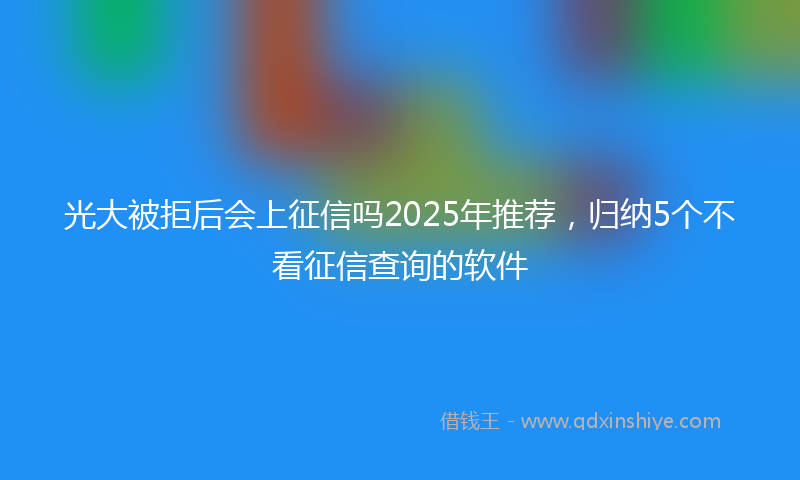 光大被拒后会上征信吗2025年推荐，归纳5个不看征信查询的软件