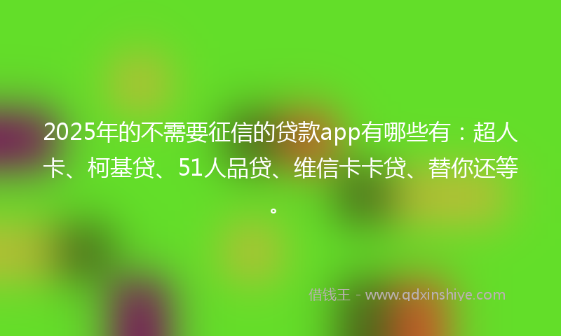 2025年的不需要征信的贷款app有哪些有：超人卡、柯基贷、51人品贷、维信卡卡贷、替你还等。