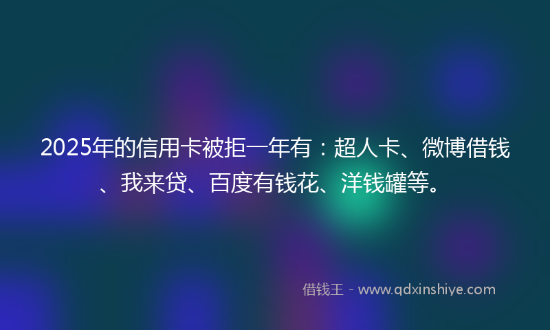 2025年的信用卡被拒一年有：超人卡、微博借钱、我来贷、百度有钱花、洋钱罐等。