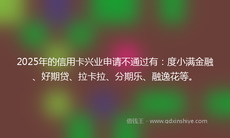 2025年的信用卡兴业申请不通过有：度小满金融、好期贷、拉卡拉、分期乐、融逸花等。