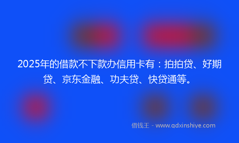 2025年的借款不下款办信用卡有：拍拍贷、好期贷、京东金融、功夫贷、快贷通等。