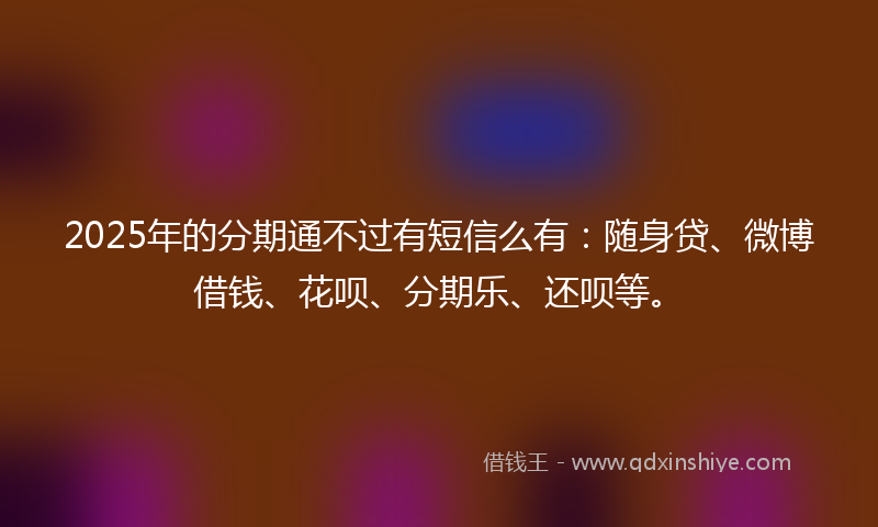 2025年的分期通不过有短信么有：随身贷、微博借钱、花呗、分期乐、还呗等。