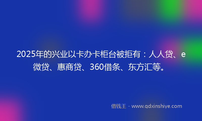 2025年的兴业以卡办卡柜台被拒有：人人贷、e微贷、惠商贷、360借条、东方汇等。
