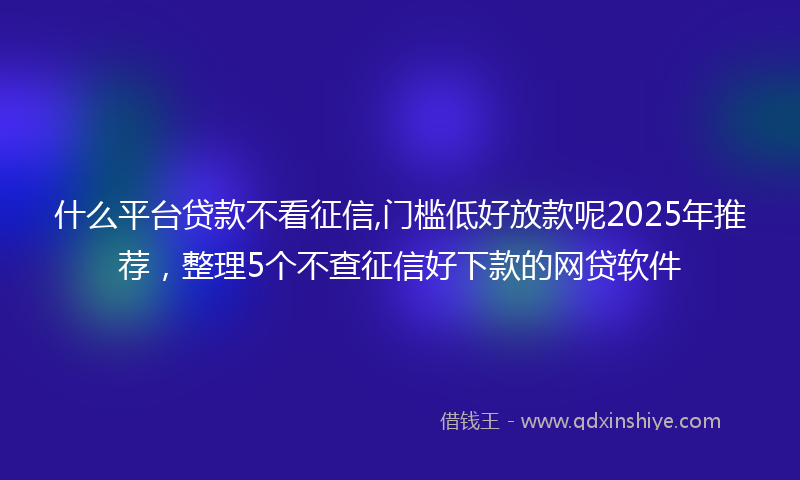 什么平台贷款不看征信,门槛低好放款呢2025年推荐,整理5个不查征信好下款的网贷软件